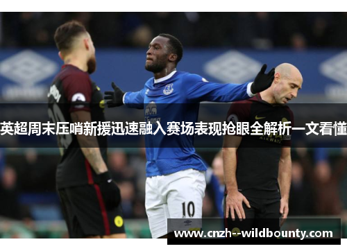 英超周末压哨新援迅速融入赛场表现抢眼全解析一文看懂