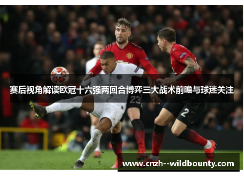 赛后视角解读欧冠十六强两回合博弈三大战术前瞻与球迷关注