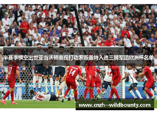 半赛季横空出世亚当沃顿表现打动索斯盖特入选三狮军团欧洲杯名单