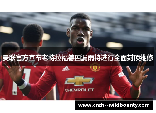 曼联官方宣布老特拉福德因漏雨将进行全面封顶维修