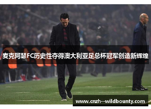 麦克阿瑟FC历史性夺得澳大利亚足总杯冠军创造新辉煌 麦克阿瑟FC历史性夺得澳大利亚足总杯冠军创造新辉煌